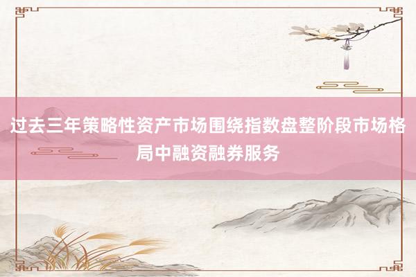 过去三年策略性资产市场围绕指数盘整阶段市场格局中融资融券服务