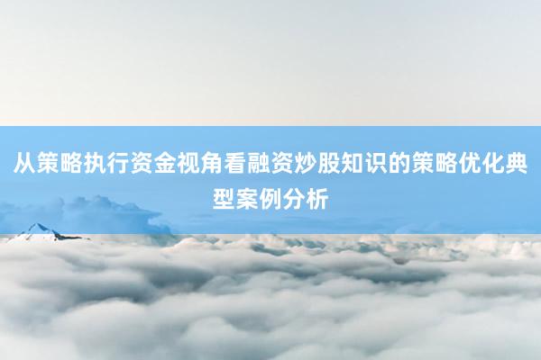 从策略执行资金视角看融资炒股知识的策略优化典型案例分析