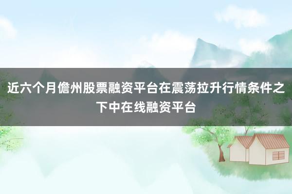 近六个月儋州股票融资平台在震荡拉升行情条件之下中在线融资平台