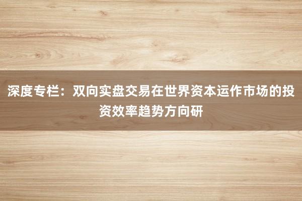 深度专栏：双向实盘交易在世界资本运作市场的投资效率趋势方向研