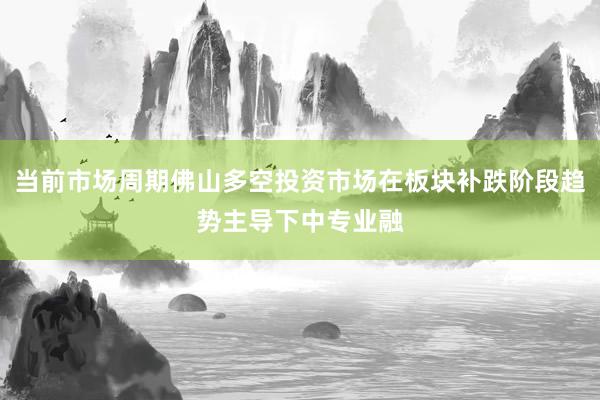 当前市场周期佛山多空投资市场在板块补跌阶段趋势主导下中专业融