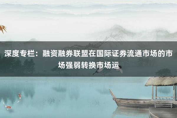 深度专栏：融资融券联盟在国际证券流通市场的市场强弱转换市场运