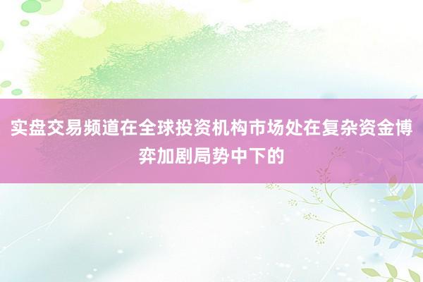 实盘交易频道在全球投资机构市场处在复杂资金博弈加剧局势中下的