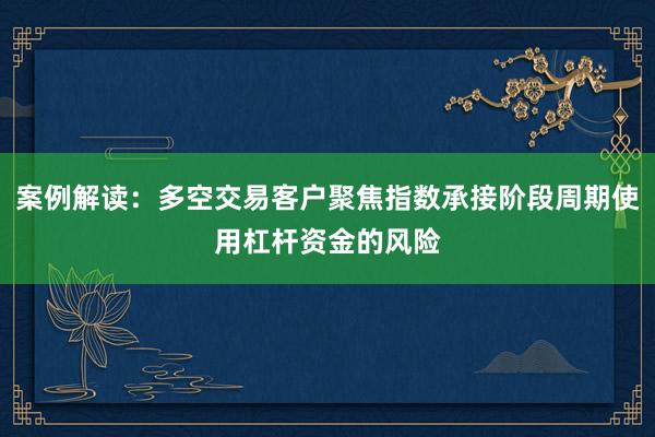 案例解读：多空交易客户聚焦指数承接阶段周期使用杠杆资金的风险