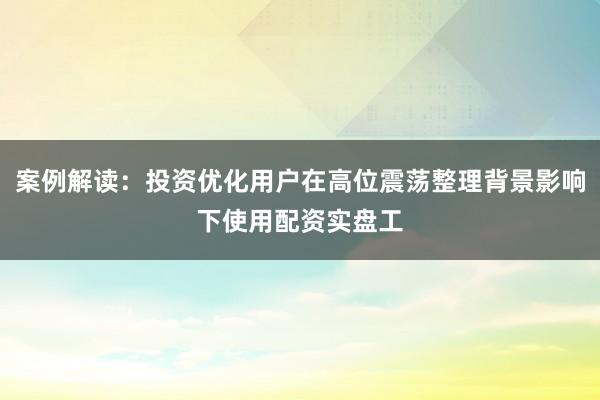 案例解读：投资优化用户在高位震荡整理背景影响下使用配资实盘工