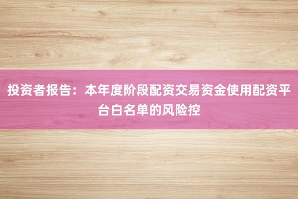 投资者报告：本年度阶段配资交易资金使用配资平台白名单的风险控