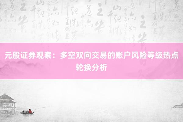元股证券观察：多空双向交易的账户风险等级热点轮换分析