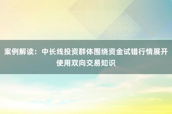 案例解读：中长线投资群体围绕资金试错行情展开使用双向交易知识