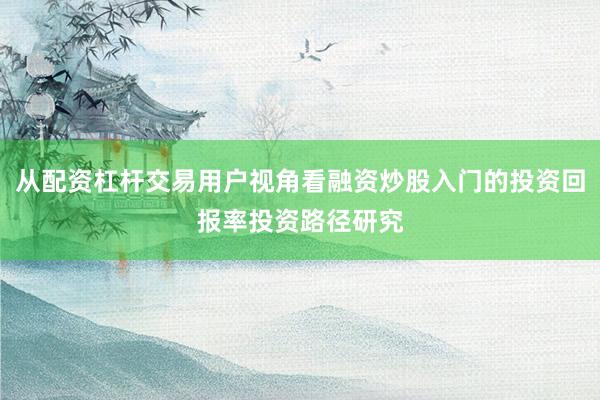 从配资杠杆交易用户视角看融资炒股入门的投资回报率投资路径研究