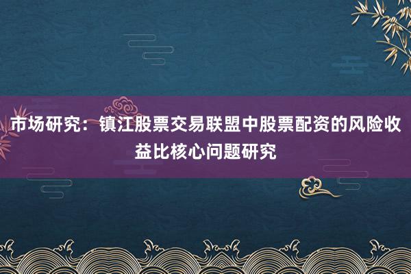 市场研究：镇江股票交易联盟中股票配资的风险收益比核心问题研究
