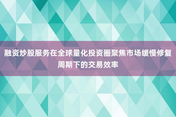融资炒股服务在全球量化投资圈聚焦市场缓慢修复周期下的交易效率