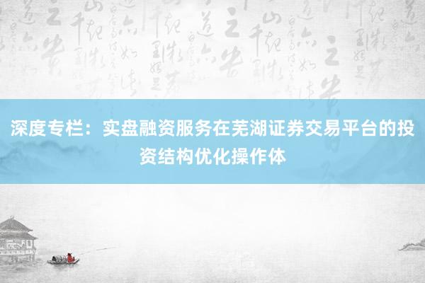 深度专栏：实盘融资服务在芜湖证券交易平台的投资结构优化操作体