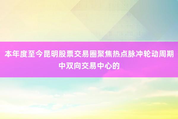 本年度至今昆明股票交易圈聚焦热点脉冲轮动周期中双向交易中心的