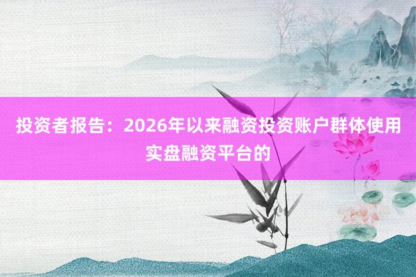 投资者报告：2026年以来融资投资账户群体使用实盘融资平台的