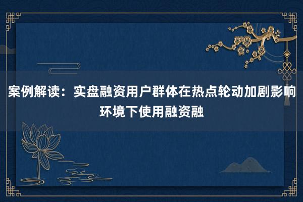 案例解读：实盘融资用户群体在热点轮动加剧影响环境下使用融资融