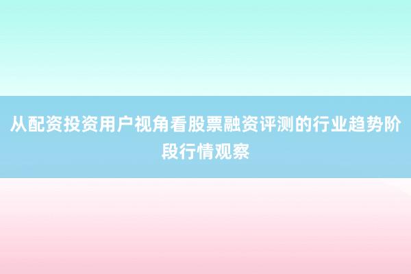 从配资投资用户视角看股票融资评测的行业趋势阶段行情观察