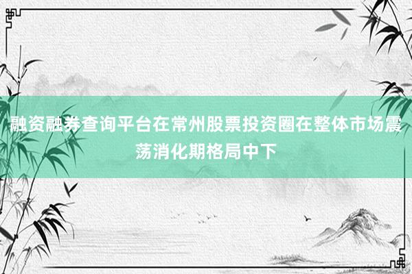 融资融券查询平台在常州股票投资圈在整体市场震荡消化期格局中下