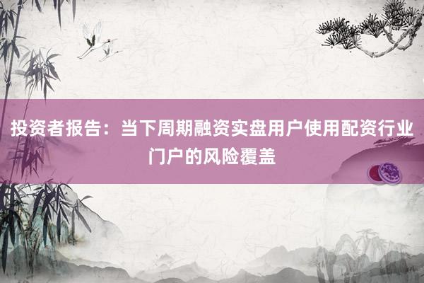 投资者报告：当下周期融资实盘用户使用配资行业门户的风险覆盖