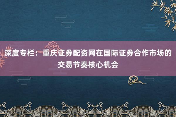 深度专栏：重庆证券配资网在国际证券合作市场的交易节奏核心机会