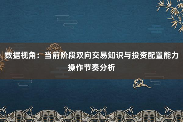 数据视角：当前阶段双向交易知识与投资配置能力操作节奏分析