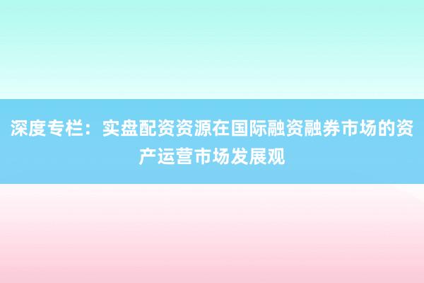 深度专栏：实盘配资资源在国际融资融券市场的资产运营市场发展观