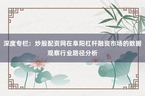 深度专栏：炒股配资网在阜阳杠杆融资市场的数据观察行业路径分析