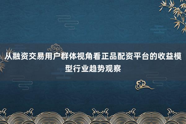 从融资交易用户群体视角看正品配资平台的收益模型行业趋势观察