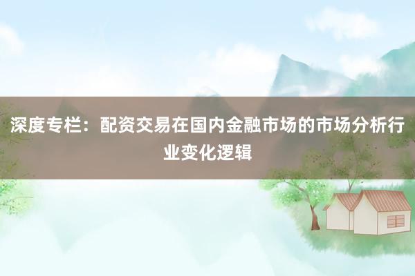 深度专栏：配资交易在国内金融市场的市场分析行业变化逻辑