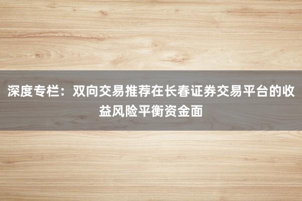 深度专栏：双向交易推荐在长春证券交易平台的收益风险平衡资金面