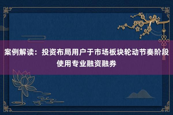 案例解读：投资布局用户于市场板块轮动节奏阶段使用专业融资融券