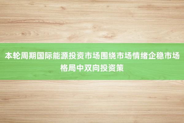 本轮周期国际能源投资市场围绕市场情绪企稳市场格局中双向投资策