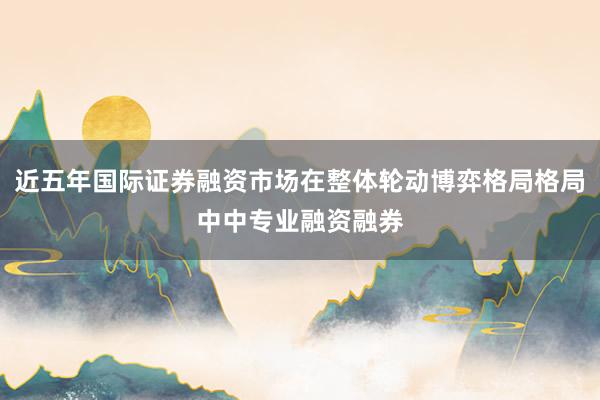 近五年国际证券融资市场在整体轮动博弈格局格局中中专业融资融券