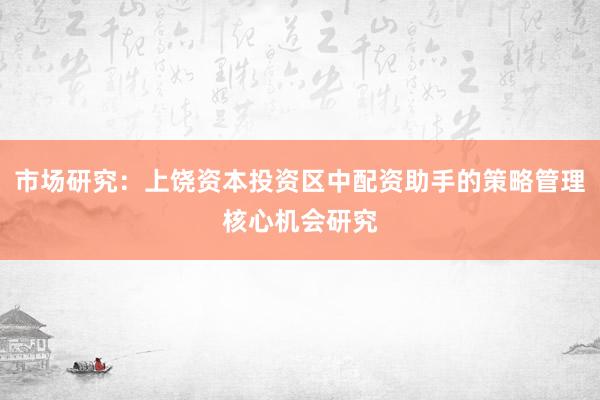 市场研究：上饶资本投资区中配资助手的策略管理核心机会研究
