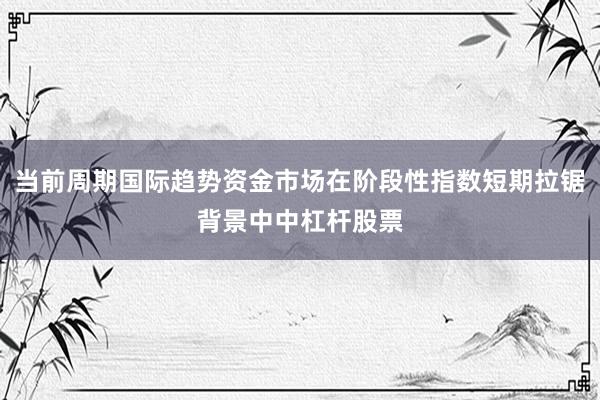 当前周期国际趋势资金市场在阶段性指数短期拉锯背景中中杠杆股票