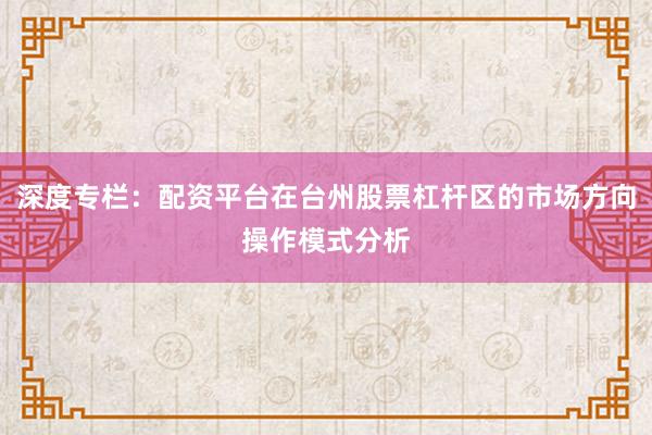 深度专栏:配资平台在台州股票杠杆区的市场方向操作模式分析