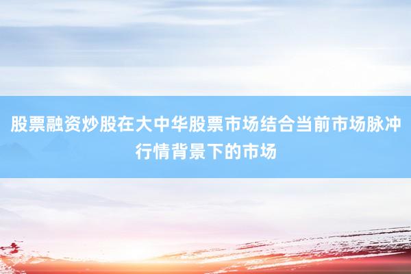 股票融资炒股在大中华股票市场结合当前市场脉冲行情背景下的市场