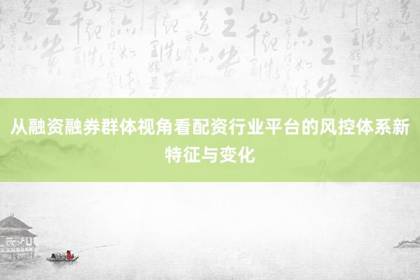 从融资融券群体视角看配资行业平台的风控体系新特征与变化