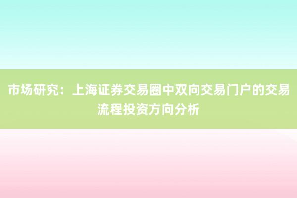 市场研究：上海证券交易圈中双向交易门户的交易流程投资方向分析