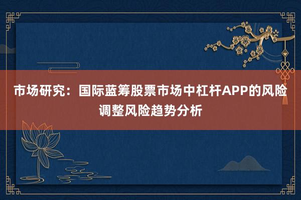 市场研究：国际蓝筹股票市场中杠杆APP的风险调整风险趋势分析