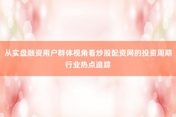 从实盘融资用户群体视角看炒股配资网的投资周期行业热点追踪