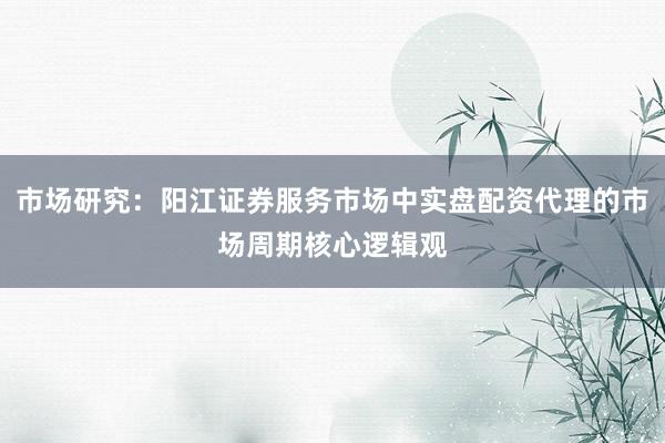 市场研究：阳江证券服务市场中实盘配资代理的市场周期核心逻辑观