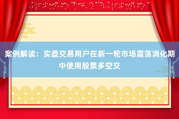 案例解读：实盘交易用户在新一轮市场震荡消化期中使用股票多空交