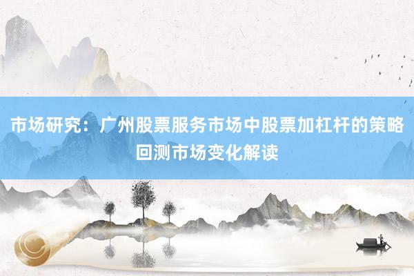 市场研究：广州股票服务市场中股票加杠杆的策略回测市场变化解读