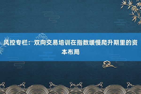 风控专栏：双向交易培训在指数缓慢爬升期里的资本布局