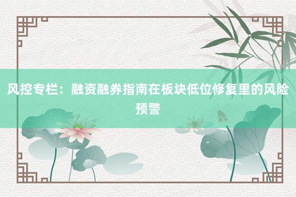 风控专栏：融资融券指南在板块低位修复里的风险预警