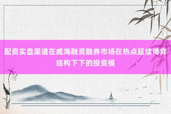 配资实盘渠道在威海融资融券市场在热点延续博弈结构下下的投资模