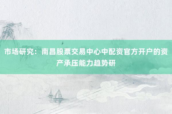 市场研究：南昌股票交易中心中配资官方开户的资产承压能力趋势研