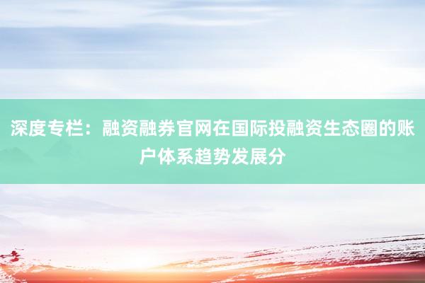 深度专栏：融资融券官网在国际投融资生态圈的账户体系趋势发展分