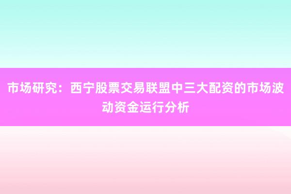 市场研究：西宁股票交易联盟中三大配资的市场波动资金运行分析