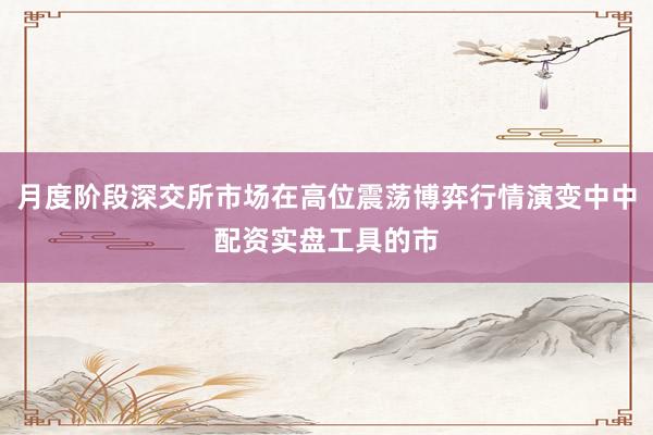 月度阶段深交所市场在高位震荡博弈行情演变中中配资实盘工具的市